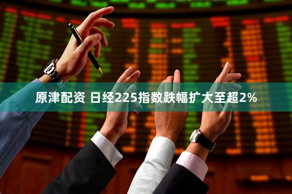 原津配资 日经225指数跌幅扩大至超2%