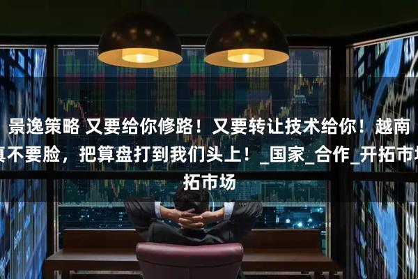 景逸策略 又要给你修路！又要转让技术给你！越南真不要脸，把算盘打到我们头上！_国家_合作_开拓市场