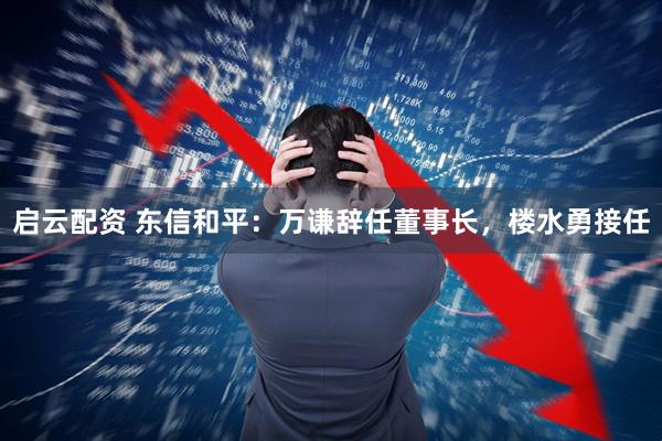 启云配资 东信和平：万谦辞任董事长，楼水勇接任