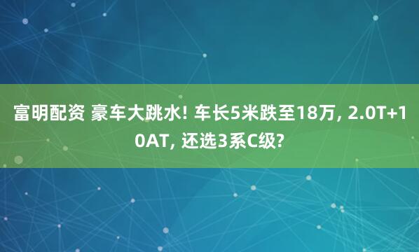 富明配资 豪车大跳水! 车长5米跌至18万, 2.0T+10AT, 还选3系C级?
