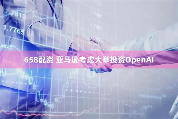 658配资 亚马逊考虑大举投资OpenAI